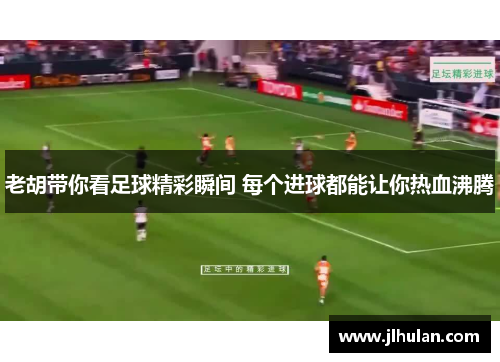 老胡带你看足球精彩瞬间 每个进球都能让你热血沸腾