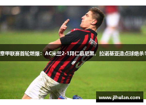 意甲联赛首轮燃爆：AC米兰2-1拜仁慕尼黑，拉诺基亚造点球绝杀！