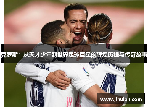 克罗斯：从天才少年到世界足球巨星的辉煌历程与传奇故事