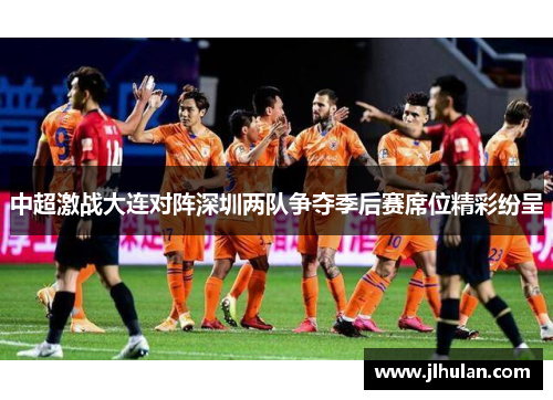 中超激战大连对阵深圳两队争夺季后赛席位精彩纷呈