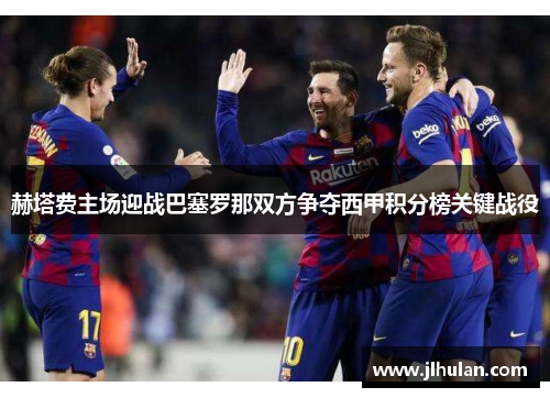 赫塔费主场迎战巴塞罗那双方争夺西甲积分榜关键战役