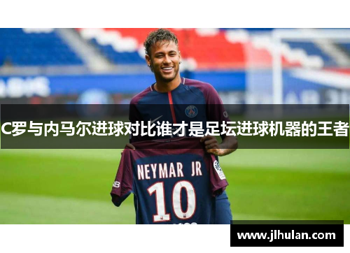 C罗与内马尔进球对比谁才是足坛进球机器的王者